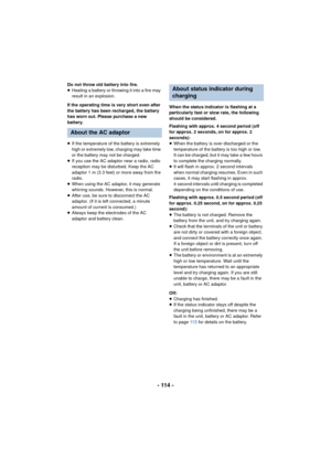 Page 114- 114 -
Do not throw old battery into fire.
≥Heating a battery or throwing it into a fire may 
result in an explosion.
If the operating time is very short even after 
the battery has been recharged, the battery 
has worn out. Please purchase a new 
battery.
≥ If the temperature of the battery is extremely 
high or extremely low, charging may take time 
or the battery may not be charged.
≥ If you use the AC adaptor near a radio, radio 
reception may be disturbed. Keep the AC 
adaptor 1 m (3.3 feet) or...