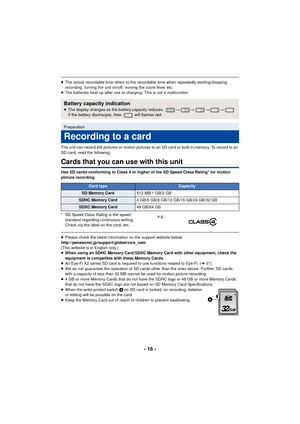 Page 16- 16 -
≥The actual recordable time refers to the recordable time when repeatedly starting/stopping 
recording, turning the unit on/off, moving the zoom lever etc.
≥ The batteries heat up after use or charging. This is not a malfunction.
The unit can record still pictures or motion pictures to an SD card or built-in memory. To record to an 
SD card, read the following.
Cards that you can use with this unit
Use SD cards conforming to Class 4 or higher of the SD Speed Class Rating* for motion 
picture...