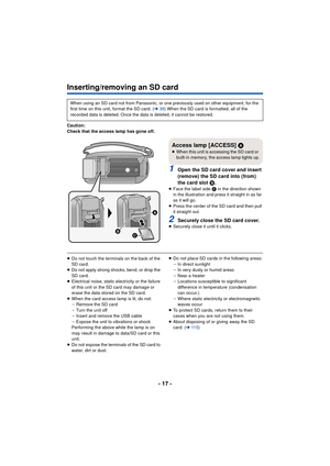 Page 17- 17 -
Inserting/removing an SD card
Caution:
Check that the access lamp has gone off.
1Open the SD card cover and insert 
(remove) the SD card into (from) 
the card slot B.
≥ Face the label side C  in the direction shown 
in the illustration and press it straight in as far 
as it will go.
≥ Press the center of the SD card and then pull 
it straight out.
2Securely close the SD card cover.≥Securely close it until it clicks.
≥Do not touch the terminals on the back of the 
SD card.
≥ Do not apply strong...