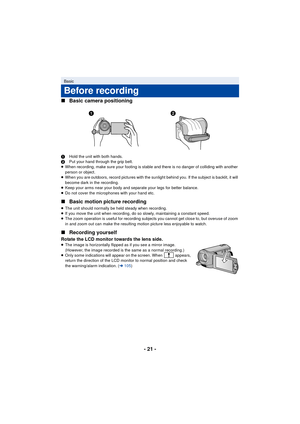 Page 21- 21 -
∫
Basic camera positioning
1 Hold the unit with both hands.
2 Put your hand through the grip belt.
≥ When recording, make sure your footing is stable and there is no danger of colliding with another 
person or object.
≥ When you are outdoors, record pictures with the sunlight behind you. If the subject is backlit, it will 
become dark in the recording.
≥ Keep your arms near your body and separate your legs for better balance.
≥ Do not cover the microphones with your hand etc.
∫ Basic motion...