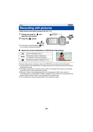 Page 25- 25 -
≥Open the lens cover before turning on the unit. ( l6)
1Change the mode to   and 
open the LCD monitor.
2Press the   button.
≥ The still picture operating display ( ) will 
turn red while recording still pictures.
∫ About the screen indications in Still Picture Recording
≥During motion picture recording or when set to PRE-REC, you cannot record still pictures.
≥ Using a tripod is recommended when recording still pictures in dark places because the shutter 
speed becomes slow.
≥ The edges of still...