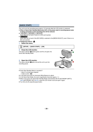 Page 35- 35 -
This unit is put into recording pause approx. 0.6 seconds after the LCD monitor is reopened.
≥When in Quick Start Standby Mode about 60% of the power used in recording pause mode 
is being consumed, so the recording time will be reduced.
≥ //
Quick Start will not work if there is no SD card inserted.
≥ Quick Start will not work if the [SD CARD] is selected in the [MEDIA SELECT], even if there is no 
SD card inserted.
≥ Change the mode to  .
1 Select the menu.
2 Close the LCD monitor.
The status...