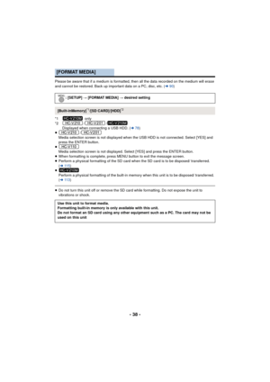 Page 38- 38 -
Please be aware that if a medium is formatted, then all the data recorded on the medium will erase 
and cannot be restored. Back up important data on a PC, disc, etc. (l90)
*1  only
*2 / / Displayed when connecting a USB HDD. ( l78)
≥ /
Media selection screen is not displayed when the USB HDD is not connected. Select [YES] and 
press the ENTER button.
≥ Media selection screen is not displayed. Select [YES] and press the ENTER button.
≥ When formatting is complete, press MENU button to exit the...