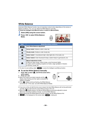 Page 54- 54 -
White Balance
Automatic White Balance function may not reproduce natural colors depending on the scenes or 
lighting conditions. If so, you can adjust the White Balance manually.
≥Press the Intelligent auto/Manual button to switch to Manual Mode.
1Select [WB] using the cursor button.
2Press  2/1 to select White Balance 
Mode.
≥ To return to auto setting, select   or press the Intelligent auto/Manual button.
∫ To set the White Balance manually
1 Press  2/1 to select  , and fill the screen with a...