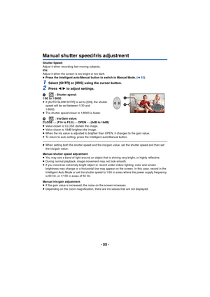 Page 55- 55 -
Manual shutter speed/Iris adjustment
Shutter Speed:
Adjust it when recording fast-moving subjects.
Iris:
Adjust it when the screen is too bright or too dark.
≥Press the Intelligent auto/Manual button to switch to Manual Mode. ( l53)
1Select [SHTR] or [IRIS] using the cursor button.
2Press  2/1 to adjust settings.
A : Shutter speed:
1/60 to 1/8000
≥ If [AUTO SLOW SHTR] is set to [ON], the shutter 
speed will be set between 1/30 and 
1/8000.
≥ The shutter speed closer to 1/8000 is faster.
B :...