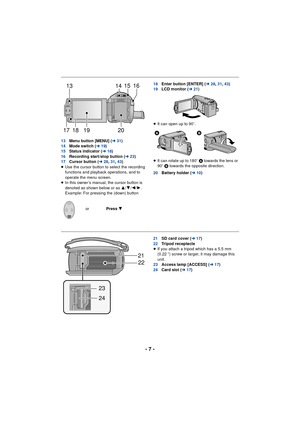 Page 7- 7 -
13Menu button [MENU] ( l31)
14 Mode switch ( l19)
15 Status indicator ( l18)
16 Recording start/stop button ( l23)
17 Cursor button ( l28,31 ,43 )
≥ Use the cursor button to select the recording 
functions and playback operations, and to 
operate the menu screen.
≥ In this owner’s manual, the cursor button is 
denoted as shown below or as  3/4/2/ 1.
Example: For pressing the (down) button 18
Enter button [ENTER] ( l28,31 ,43 )
19 LCD monitor ( l21)
≥ It can open up to 90 o.
≥ It can rotate up to...