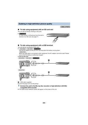 Page 84- 84 -
∫
To dub using equipment with an SD card slot
You can dub by directly inserting an SD card.
≥
To copy scenes or still pictures from the built-in 
memory to an SD card, see page  76.
∫ To dub using equipment with a USB terminal
You can dub by connecting a USB cable.
≥ //
Use the AC adaptor to free you from worrying about the battery running down.
When the USB cable is connected to other equipment, the AC adaptor cannot be used. Please 
ensure that the battery is sufficiently charged.
≥ Turn on the...