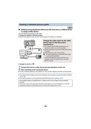 Page 86- 86 -
∫Dubbing using equipment without an SD card slot or a USB terminal, 
or using a video device
You can dub by connecting an AV cable.≥Images are dubbed in standard quality.
≥ Use the AC adaptor to free you from worrying about the battery running down.
≥ Change the mode to  .
1Connect this unit to a video device and start playback on this unit.
2Start recording on the connected device.≥To stop recording (dubbing), stop playback on this unit after stopping recording on the recorder.
≥If the date and...