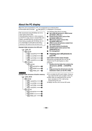 Page 100- 100 -
About the PC display
When the unit is connected to a PC, it is recognized as an external drive.
≥Removable disk (Example:  ) is displayed in [Computer].
Example folder structure of an SD card:
Example folder structure of built-in memory: The following data will be recorded.
1
Up to 999 still pictures in JPEG format 
([S1000001.JPG] etc.)
2 iFrame format motion picture files 
([S1000001.MP4] etc.)
3 MP4 format motion picture files 
([S1000001.MP4] etc.)
4 JPEG format still pictures created from...