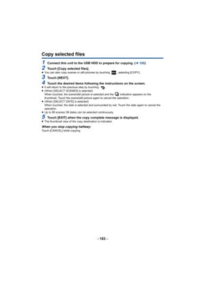 Page 103- 103 -
Copy selected files
1Connect this unit to the USB HDD to prepare for copying. (l100)
2Touch [Copy selected files].≥You can also copy scenes or still pictures by touching  , select ing [COPY].
3Touch [NEXT].
4Touch the desired items following the instructions on the scree n.≥It will return to the previous step by touching  .
≥ (When [SELECT SCENES] is selected)
When touched, the scene/still picture is selected and the   indi cation appears on the 
thumbnail. Touch the scene/still picture again to...
