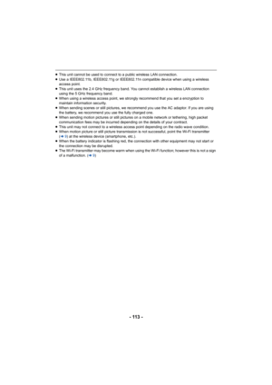 Page 113- 113 -
≥This unit cannot be used to connect to a public wireless LAN co nnection.
≥ Use a IEEE802.11b, IEEE802.11g or IEEE802.11n compatible device  when using a wireless 
access point.
≥ This unit uses the 2.4 GHz frequency band. You cannot establish  a wireless LAN connection 
using the 5 GHz frequency band.
≥ When using a wireless access point, we strongly recommend that you set a encryption to 
maintain information security.
≥ When sending 
scenes or still pictures, we recommend you use the AC...