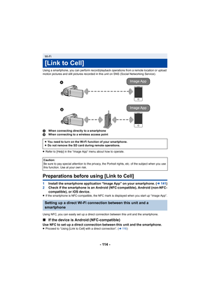 Page 114- 114 -
Using a smartphone, you can perform record/playback operations from a remote location or upload 
motion pictures and still pictures recorded in this unit on SNS  (Social Networking Service).
A When connecting directly to a smartphone
B When connecting to a wireless access point
≥ Refer to [Help] in the “Image App” menu about how to operate.
Preparations before using [Link to Cell]
1 Install the smartphone application “Image App” on your smartpho ne. (l141)
2 Check if the smartphone is an Android...