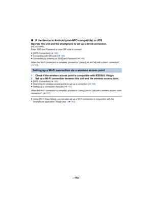 Page 115- 115 -
∫
If the device is Android (n on-NFC-compatible) or iOS
Operate this unit and the smartphone to set up a direct connect ion.[HC-V270PP] : 
Enter SSID and Password or scan QR code to connect.
≥[WPS Connection] ( l148 )
≥ Connecting with QR code ( l149 )
≥ Connecting by entering an SSID and Password ( l149)
When the Wi-Fi connection is complete, proceed to “Using [Link  to Cell] with a direct connection”. 
( l 11 6 )
1 Check if the wireless access point is compatible with IEEE802.1 1b/g/n.
2 Set up...