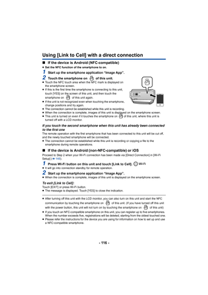 Page 116- 116 -
Using [Link to Cell] with a direct connection
∫If the device is Android (NFC-compatible)
≥Set the NFC function of the smartphone to on.
1Start up the smartphone application “Image App”.
2Touch the smartphone on   of this unit.≥Touch the NFC touch area when the NFC mark is displayed on 
the smartphone screen.
≥ If this is the first time the sm artphone is connecting to this  unit, 
touch [YES] on the screen of this unit, and then touch the 
smartphone on   of this unit again.
≥ If the unit is not...