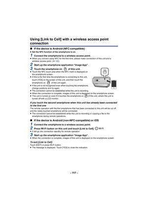 Page 117- 117 -
Using [Link to Cell] with a wireless access point 
connection
∫If the device is Android (NFC-compatible)
≥Set the NFC function of the smartphone to on.
1Connect the smartphone to a wireless access point.≥When you connect using NFC for  the first time, please make connection of this unit and a 
wireless access point. ( l145 )
2Start up the smartphone application “Image App”.
3Touch the smartphone on   of this unit.≥Touch the NFC touch area when the NFC mark is displayed on 
the smartphone screen....