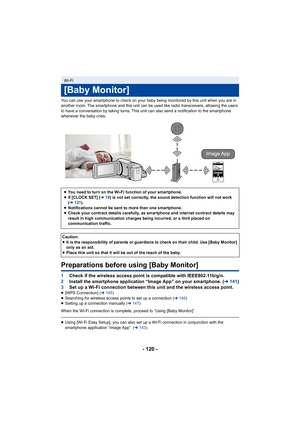 Page 120- 120 -
You can use your smartphone to check on your baby being monitored by this unit when you are in 
another room. The smartphone and this unit can be used like rad io transceivers, allowing the users 
to have a conversation by taking turns. This unit can also send  a notification to the smartphone 
whenever the baby cries.
Preparations before using [Baby Monitor]
1 Check if the wireless access point is compatible with IEEE802.1 1b/g/n.
2 Install the smartphone application “Image App” on your smartpho...