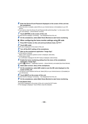 Page 125- 125 -
6Enter the Device ID and Password displayed on the screen of this unit into 
the smartphone.
≥ When the entry is complete, select [OK] (on your Android device ) or [Complete] (on your iOS 
device).
≥ If you want to check the Device ID and Password after performin g Step 7, on the screen of this 
unit, touch [Setup]  # [Home Monitor Connect].
7Touch [ENTER] on the screen of this unit.≥Check that the message “Connecting...” has disappeared from thi s unit.
8On the smartphone, select [Start Home...