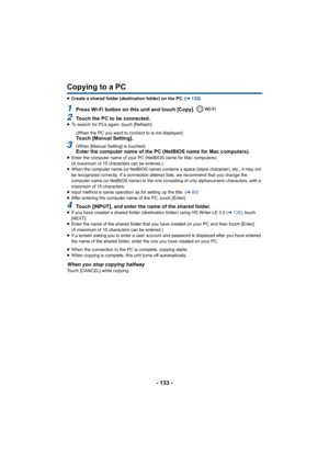 Page 133- 133 -
Copying to a PC
≥Create a shared folder (destination folder) on the PC. ( l132 )
1Press Wi-Fi button on this unit and touch [Copy]. 
2Touch the PC to be connected.≥To search for PCs again, touch [Refresh].
(When the PC you want to connect to is not displayed)
Touch [Manual Setting].
3(When [Manual Setting] is touched)Enter the computer name of the PC (NetBIOS name for Mac compute rs).≥Enter the computer name of your PC (NetBIOS name for Mac comput ers).
(A maximum of 15 characters can be...