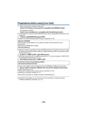 Page 136- 136 -
Preparations before using [Live Cast]
1(When connecting to a wireless access point)Check if the wireless access point is compatible with IEEE802.11b/g/n.
(For tethering connection)
Check if your smartphone is compatible with the tethering funct ion.≥For information on how to set up the tethering function, refer  to the operating instructions for your 
smartphone.
2 Acquire a USTREAM ID/Password/APP.≥Acquire a USTREAM ID/Password/APP using a smartphone or a PC.
≥ Operation cannot be guaranteed on...