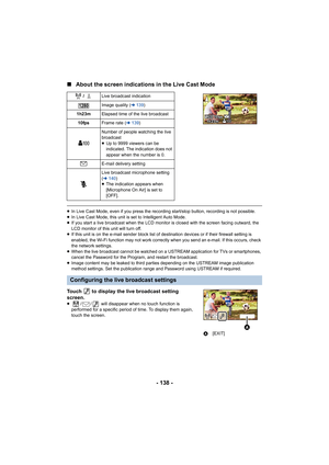 Page 138- 138 -
∫
About the screen indications in the Live Cast Mode
≥In Live Cast Mode, even if you press the recording start/stop button, recording is not possible.
≥ In Live Cast Mode, this unit is set to Intelligent Auto Mode.
≥ If you start a live broadcast when the LCD monitor is closed wi th the screen facing outward, the 
LCD monitor of this unit will turn off.
≥ If this unit is on the e-mail send er block list of destination devices or if their firewall setting is 
enabled, the Wi-Fi function may not...