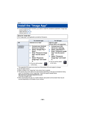 Page 141- 141 -
≥To use the following Wi-Fi func tions, you need to install the smartphone application “Image App”.
j [Link to Cell] ( l11 4 )
j [Baby Monitor] ( l120 )
j [Home Cam] ( l123 )
* The supported OS version are current as of November 2014 and s ubject to change.
≥ Use the latest version.
≥ Refer to [Help] in the “Image App” menu about how to operate.
≥ The service may not be able to be used properly depending on th e type of smartphone being 
used. For information on the “Image App”, check the support...