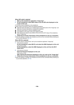 Page 144- 144 -
When [QR code] is selected
1Start up the smartphone application “Image App”.
2 On the smartphone, select [QR code] to scan the QR code displayed on the 
screen of this unit.
≥The setup screen is displayed on the smartphone.
≥ When using an iOS device, perform the following operations:
1 Select the option that allows you to install the app on the pro file screen of the “Image App”, and 
follow the on-screen instructions to complete the installation.
2 Press the home button to close the displayed...