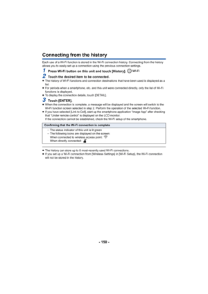 Page 150- 150 -
Connecting from the history
Each use of a Wi-Fi function is stored in the Wi-Fi connection history. Connecting from the history 
allows you to easily set up a connection using the previous con nection settings.
1Press Wi-Fi button on this unit and touch [History]. 
2Touch the desired item to be connected.≥The history of Wi-Fi functions and connection destinations that  have been used is displayed as a 
list.
≥ For periods when a smartphone, etc. and this unit were connecte d directly, only the...