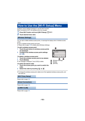 Page 153- 153 -
Configure various settings necessary to use the Wi-Fi function.
When connected to Wi-Fi, the settings cannot be changed.
1Press Wi-Fi button and touch [Wi-Fi Setup]. 
2Touch desired menu item.
You can add or delete wireless access points, or rearrange the display order of wireless access 
points.
≥ Up to 3 wireless access points can be set.
≥ Please refer to page  145 for details about [Wireless Settings].
To add a wireless access point
1Touch the part where no wireless access points 
are...