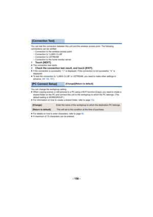 Page 156- 156 -
You can test the connection between this unit and the wireless access point. The following 
connections can be verified: jConnection to the wireless access point
j Connection to “LUMIX CLUB”
j Connection to USTREAM
j Connection to the home monitor server
1 Touch [NEXT].≥The connection test starts.2 Check the connection test result, and touch [EXIT].≥If the connection is successful, “ ±” is displayed. If the connection is not successful, “ t” is 
displayed.
≥ To test the connection to “LUMIX CLUB”...