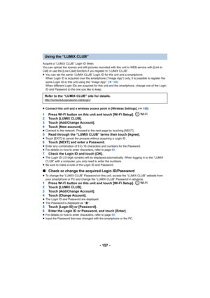 Page 157- 157 -
Acquire a “LUMIX CLUB” Login ID (free).
You can upload the scenes and still pictures recorded with this unit to WEB service with [Link to 
Cell] or use the [Live Cast] function if you register to “LUMIX  CLUB”.
≥ You can set the same “LUMIX CLUB” Login ID for this unit and a  smartphone.
When Login ID is acquired over the smartphone (“Image App”) onl y, it is possible to register the 
same Login ID to this unit using the “Image App”. (l 158)
When different Login IDs are acq uired for this unit...