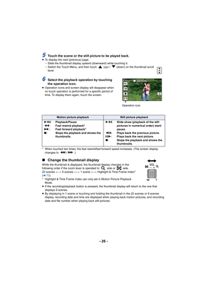 Page 26- 26 -
5Touch the scene or the still picture to be played back.≥To display the next (previous) page:
jSlide the thumbnail display upward (downward) while touching it .
j Switch the Touch Menu, and then touch   (up) /   (down) on the thumbnail scroll 
lever.
6Select the playback operation by touching 
the operation icon.
≥Operation icons and screen display will disappear when 
no touch operation is performed for a specific period of 
time. To display them again, touch the screen.
* When touched two times,...