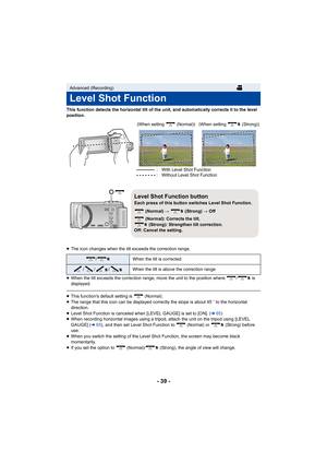 Page 39- 39 -
This function detects the horizontal tilt of the unit, and automatically corrects it to the level 
position.
≥ The icon changes when the tilt exceeds the correction range.
≥ When the tilt exceeds the correction range, move the unit to th e position where  /  is 
displayed.
≥ This function's default setting is   (Normal).
≥ The range that this icon can be displayed correctly the slope i s about 45o to the horizontal 
direction.
≥ Level Shot Function is canceled when [LEVEL GAUGE] is set to [O...