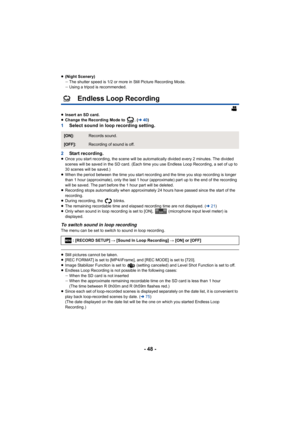 Page 48- 48 -
≥(Night Scenery)
jThe shutter speed is 1/2 or more in Still Picture Recording Mod e.
j Using a tripod is recommended.
Endless Loop Recording
≥Insert an SD card.
≥ Change the Recording Mode to  . ( l40)
1 Select sound in loop recording setting.
2 Start recording.
≥Once you start recording, the scene will be automatically divid ed every 2 minutes. The divided 
scenes will be saved in the SD card. (Each time you use Endless  Loop Recording, a set of up to 
30 scenes will be saved.)
≥ When the period...