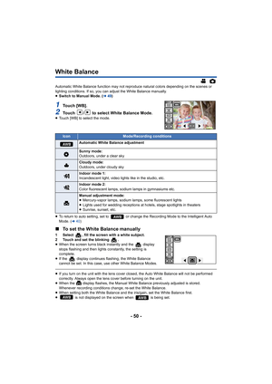 Page 50- 50 -
White Balance
Automatic White Balance function may not reproduce natural colors depending on the scenes or 
lighting conditions. If so, you can adjust the White Balance ma nually.
≥ Switch to Manual Mode. ( l49)
1To u c h   [ W B ] .
2Touch  /  to select White Balance Mode.≥Touch [WB] to select the mode.
≥ To return to auto setting, set to   or change the Recording Mode  to the Intelligent Auto 
Mode. ( l40)
∫ To set the White Balance manually
1 Select  , fill the screen with a white subject.
2...
