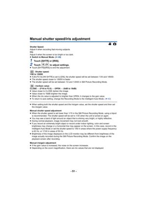 Page 51- 51 -
Manual shutter speed/iris adjustment
Shutter Speed:
Adjust it when recording fast-moving subjects.
Iris:
Adjust it when the screen is too bright or too dark.
≥Switch to Manual Mode. ( l49)
1Touch [SHTR] or [IRIS].
2Touch  /  to adjust settings.≥Touch [SHTR]/[IRIS] to end the adjustment.
: Shutter speed:
1/60 to 1/8000
≥ If [AUTO SLOW SHTR] is set to [ON], the shutter speed will be s et between 1/30 and 1/8000.
≥ The shutter speed closer to 1/8000 is faster.
≥ The shutter speed will be set between...