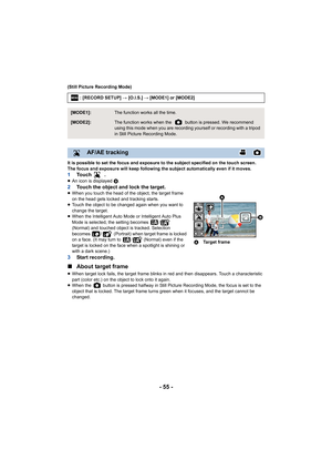 Page 55- 55 -
(Still Picture Recording Mode)
It is possible to set the focus and exposure to the subject specified on the touch screen.
The focus and exposure will keep following the subject automati cally even if it moves.
1To u c h   .≥An icon is displayed  B.2Touch the object and lock the target.≥When you touch the head of the object, the target frame 
on the head gets locked and tracking starts.
≥ Touch the object to be changed again when you want to 
change the target.
≥ When the Intelligent Auto Mode or...