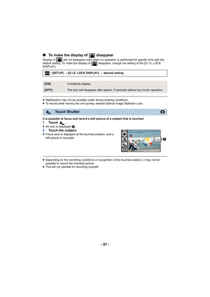 Page 57- 57 -
∫
To make the display of   disappear
Display of   will not disappear even when no operation is performed for specific time with the 
default setting. To make the display of   disappear, change the  setting of the [O.I.S. LOCK 
DISPLAY].
≥ Stabilization may not be possible under strong shaking conditio ns.
≥ To record while moving the uni t quickly, release Optical Image  Stabilizer Lock.
It is possible to focus and record a still picture of a subject  that is touched.
1To u c h   .≥An icon is...