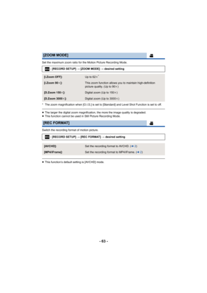 Page 63- 63 -
Set the maximum zoom ratio for the Motion Picture Recording Mode.
* The zoom magnification when [O.I.S.] is set to [Standard] and  Level Shot Function is set to off.
≥The larger the digital zoom magnification, the more the image q uality is degraded.
≥ This function cannot be used in Still Picture Recording Mode.
Switch the recording format of motion picture.
≥ This function’s default setting is [AVCHD] mode.
[ZOOM MODE]
: [RECORD SETUP]  # [ZOOM MODE] # desired setting
[i.Zoom OFF]:Up to 62 k*...