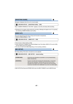 Page 67- 67 -
Message is displayed when this unit is moved rapidly.
When “CAMERA PANNING IS TOO FAST.” appears, move the unit slowly while recording.
≥Message will not appear while pausing the recording. (Message will appear even if it is pausing 
the recording if [DEMO MODE] is set to [ON].)
This is for reducing the wind noise coming into the built-in mi crophones.
≥ Switch to Manual Mode. ( l49)
≥This function’s default setting is [ON].
≥ When switching to Intelligent Auto Mode/Intelligent Auto Plus M ode,...