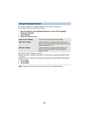 Page 81- 81 -
The scenes put together as a Highlight Playback can be saved as a single scene.
The recorded scenes can be saved in the SD card.
1 Stop the playback of the Highlight Playback or wait until the H ighlight 
Playback is finished.
2 To u c h   [ S AV E ] .
3 Select the format to save.
(When [AVCHD 1920 k1080/60i] is selected)
≥ Scenes recorded in 1080/60p are converted to 1080/60i (picture  quality [HA] of [REC MODE]) 
and saved.
≥ Scenes recorded in 1080/60i are recorded in [HA] regardless of  [REC...