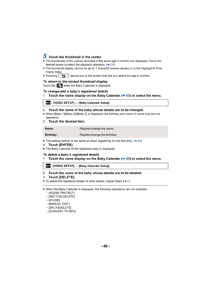 Page 86- 86 -
5Touch the thumbnail in the center.≥The thumbnails of the scenes recorded in the same age in months  are displayed. Touch the 
desired scene to select the playback operation. ( l26)
≥ The thumbnail display cannot be set to 1 scene/20 scenes displa y or to the Highlight & Time 
Frame Index.
≥ Touching   returns you to the screen that lets you select the ag e in months.
To return to the normal thumbnail displayTouch the   while the Baby Calendar is displayed.
To change/add a baby’s registered...