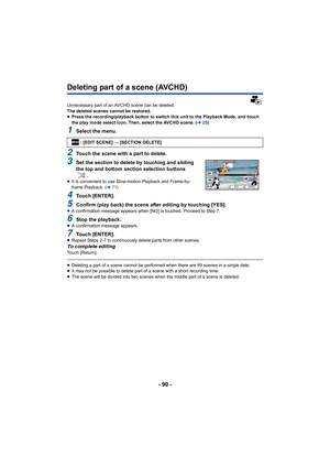 Page 90- 90 -
Deleting part of a scene (AVCHD)
Unnecessary part of an AVCHD scene can be deleted.
The deleted scenes cannot be restored.
≥Press the recording/playback button to switch this unit to the Playback Mode, and touch 
the play mode select icon. Then, select the AVCHD scene. ( l25)
1Select the menu.
2Touch the scene with a part to delete.
3Set the section to delete by touching and sliding 
the top and bottom section selection buttons 
.
≥It is convenient to use Slow-motion Playback and Frame-by-
frame...