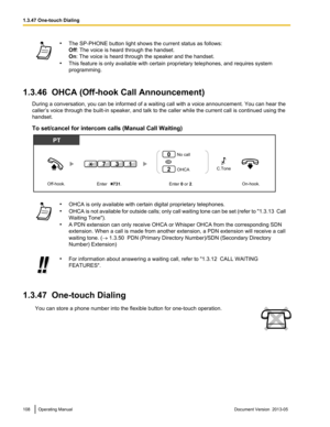 Page 108•
The SP-PHONE button light shows the current status as follows:
Off: The voice is heard through the handset.
On: The voice is heard through the speaker and the handset.
• This feature is only available with certain proprietary telephones, and requires system
programming.
1.3.46  OHCA (Off-hook Call Announcement) During a conversation, you can be informed of a waiting call with a voice announcement. You can hear the
caller’s voice through the built
-in speaker, and talk to the caller while the current...