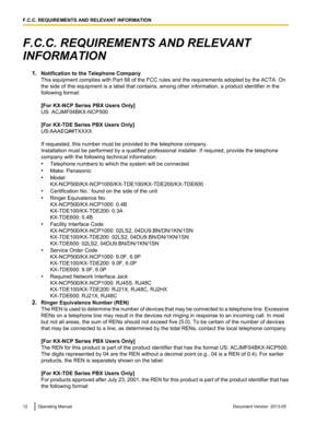 Page 12F.C.C. REQUIREMENTS AND RELEVANT
INFORMATION
1.Notification to the Telephone Company
This equipment complies with Part 68 of the FCC rules and the requirements adopted by the ACTA. On
the side of this equipment is a label that contains, among other information, a product identifier in the
following format:
[For KX-NCP Series PBX Users Only]
US: ACJMF04BKX-NCP500
[For KX-TDE Series PBX Users Only]
US:AAAEQ##TXXXX
If requested, this number must be provided to the telephone company.
Installation must be...