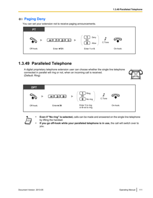 Page 111 Paging Deny
You can set your extension not to receive paging announcements. 1.3.49  Paralleled Telephone
A digital proprietary telephone extension user can choose whether the single line telephone
connected in parallel will ring or not, when an incoming call is received.
(Default: Ring) •
Even if "No ring" is selected,  calls can be made and answered on the single line telephone
by lifting the handset.
• If you go off-hook while your paralleled telephone is in use,  the call will switch over to...