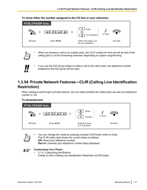 Page 117To show either the number assigned to the CO line or your extension
•
When you forward a call to an outside party, the CLIP number for that call will be that of the
calling party or of the forwarding extension depending on system programming. •
If you use the ICD Group button to make a call to the other party, the telephone number
assigned to the ICD group will be used.
1.3.54  Private Network Features—CLIR (Calling 
 Line Identification
Restriction) When making a call through a private network, you can...