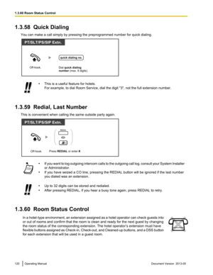 Page 1201.3.58  Quick Dialing
You can make a call simply by pressing the preprogrammed number for quick dialing. •
This is a useful feature for hotels.
For example, to dial Room Service, dial the digit 
"3", not the full extension number.
1.3.59  Redial, Last Number This is convenient when calling the same outside party again. •
If 
you want to log outgoing intercom calls to the outgoing call log, consult your System Installer
or Administrator.
• If you have seized a CO line, pressing the REDIAL button...