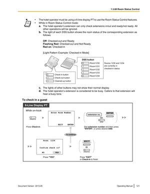 Page 121•
The hotel operator must be using a 6-line display PT to use the Room Status Control features.
•While in Room Status Control mode:
a.The hotel operator’s extension can only check extensions in/out and ready/not ready. All
other operations will be ignored.
b. The light of each DSS button shows the room status of the corresponding extension as
follows:
Off: Checked-out and Ready
Flashing Red : Checked-out and Not Ready
Red on: Checked-in
[Light Pattern Example: Checked-in Mode] c.
The lights of other...