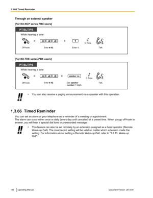 Page 136Through an external speaker
[For KX-NCP series PBX users]
[For KX-TDE series PBX users]
•
You can also receive a paging announcement via a speaker with this operation.
1.3.66  Timed Reminder You can set an alarm at your telephone as a reminder of a meeting or appointment.
The 
alarm can occur either once or daily (every day until canceled) at a preset time. When you go off-hook to
answer, you will hear a special dial tone or prerecorded message. •
This 
feature can also be set remotely by an extension...