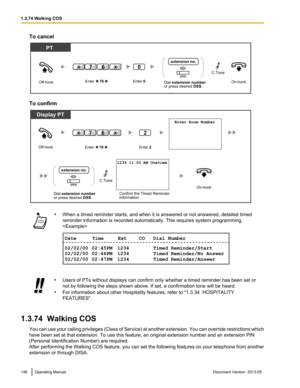 Page 146To cancel
To confirm
•
When a timed reminder starts, and when it is answered or not answered, detailed timed
reminder information is recorded automatically. This requires system programming.
 •
Users of PTs without displays can confirm only whether a timed reminder has been set or
not by following the steps shown above. If set, a confirmation tone will be heard.
• For information about other Hospitality features, refer to 
"1.3.34  HOSPITALITY
FEATURES".
1.3.74  Walking COS You 
 can use your...